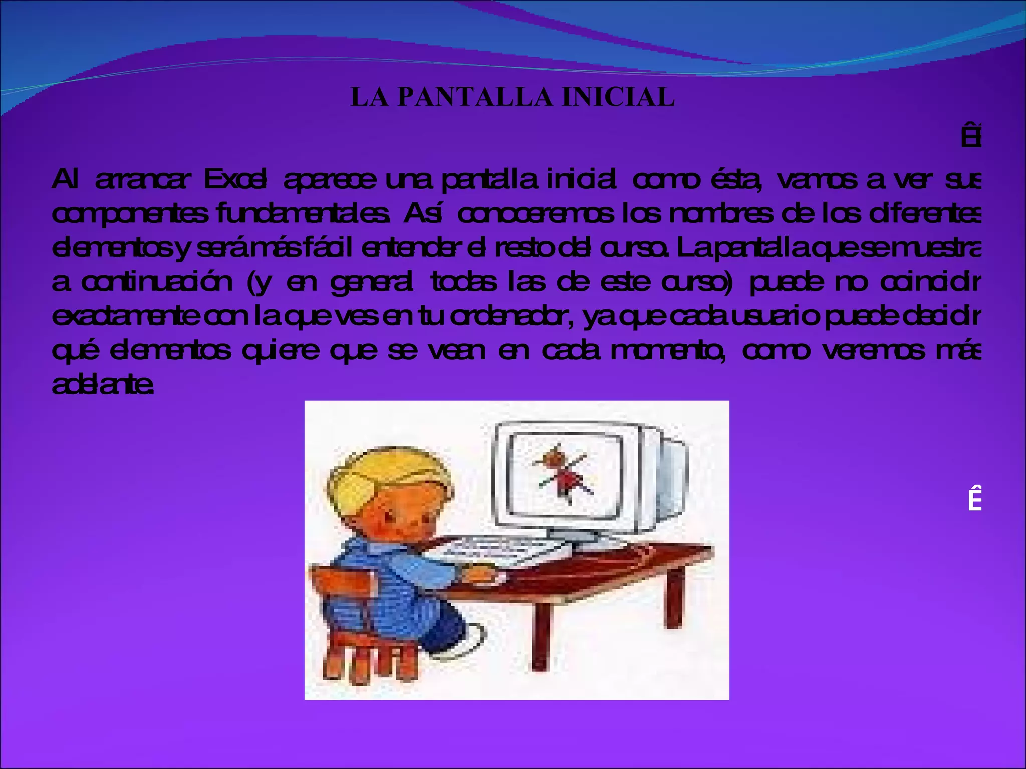 LA PANTALLA INICIAL      Al arrancar Excel aparece una pantalla inicial como ésta, vamos a ver sus componentes fundamentales. Así conoceremos los nombres de los diferentes elementos y será más fácil entender el resto del curso. La pantalla que se muestra a continuación (y en general todas las de este curso) puede no coincidir exactamente con la que ves en tu ordenador, ya que cada usuario puede decidir qué elementos quiere que se vean en cada momento, como veremos más adelante.     
