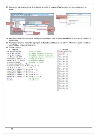 12. A comment is a statement that describes the behavior or purpose of a procedure, but does not perform any
    action.




13. A method is an action that can be performed on an object, such as closing a workbook or printing the contents of
    a worksheet
14. A variable is a named element in a program that can be used to store and retrieve information. Every variable is
    identified by a unique variable name.
15. Writing a macro
        Program                                                              Output




       10
 