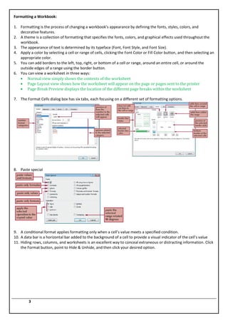 Formatting a Workbook:

1. Formatting is the process of changing a workbook’s appearance by defining the fonts, styles, colors, and
   decorative features.
2. A theme is a collection of formatting that specifies the fonts, colors, and graphical effects used throughout the
   workbook.
3. The appearance of text is determined by its typeface (Font, Font Style, and Font Size).
4. Apply a color by selecting a cell or range of cells, clicking the Font Color or Fill Color button, and then selecting an
   appropriate color.
5. You can add borders to the left, top, right, or bottom of a cell or range, around an entire cell, or around the
   outside edges of a range using the border button.
6. You can view a worksheet in three ways:
       Normal view simply shows the contents of the worksheet
       Page Layout view shows how the worksheet will appear on the page or pages sent to the printer
       Page Break Preview displays the location of the different page breaks within the worksheet

7. The Format Cells dialog box has six tabs, each focusing on a different set of formatting options.




8. Paste special




9. A conditional format applies formatting only when a cell’s value meets a specified condition.
10. A data bar is a horizontal bar added to the background of a cell to provide a visual indicator of the cell’s value
11. Hiding rows, columns, and worksheets is an excellent way to conceal extraneous or distracting information. Click
    the Format button, point to Hide & Unhide, and then click your desired option.




         3
 