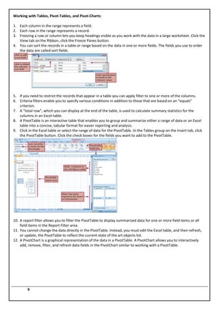 Working with Tables, Pivot-Tables, and Pivot-Charts:

1. Each column in the range represents a field.
2. Each row in the range represents a record.
3. Freezing a row or column lets you keep headings visible as you work with the data in a large worksheet. Click the
   View tab on the Ribbon, click the Freeze Panes button.
4. You can sort the records in a table or range based on the data in one or more fields. The fields you use to order
   the data are called sort fields.




5. If you need to restrict the records that appear in a table you can apply filter to one or more of the columns.
6. Criteria filters enable you to specify various conditions in addition to those that are based on an “equals”
   criterion.
7. A “total row”, which you can display at the end of the table, is used to calculate summary statistics for the
   columns in an Excel table.
8. A PivotTable is an interactive table that enables you to group and summarize either a range of data or an Excel
   table into a concise, tabular format for easier reporting and analysis.
9. Click in the Excel table or select the range of data for the PivotTable. In the Tables group on the Insert tab, click
   the PivotTable button. Click the check boxes for the fields you want to add to the PivotTable.




10. A report filter allows you to filter the PivotTable to display summarized data for one or more field items or all
    field items in the Report Filter area.
11. You cannot change the data directly in the PivotTable. Instead, you must edit the Excel table, and then refresh,
    or update, the PivotTable to reflect the current state of the art objects list.
12. A PivotChart is a graphical representation of the data in a PivotTable. A PivotChart allows you to interactively
    add, remove, filter, and refresh data fields in the PivotChart similar to working with a PivotTable.




         6
 