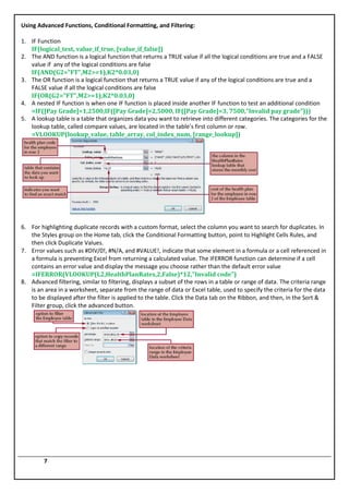 Using Advanced Functions, Conditional Formatting, and Filtering:

1. IF Function
   IF(logical_test, value_if_true, [value_if_false])
2. The AND function is a logical function that returns a TRUE value if all the logical conditions are true and a FALSE
   value if any of the logical conditions are false
   IF(AND(G2="FT",M2>=1),K2*0.03,0)
3. The OR function is a logical function that returns a TRUE value if any of the logical conditions are true and a
   FALSE value if all the logical conditions are false
   IF(OR(G2="FT",M2>=1),K2*0.03,0)
4. A nested IF function is when one IF function is placed inside another IF function to test an additional condition
   =IF([Pay Grade]=1,2500,IF([Pay Grade]=2,5000, IF([Pay Grade]=3, 7500,"Invalid pay grade")))
5. A lookup table is a table that organizes data you want to retrieve into different categories. The categories for the
   lookup table, called compare values, are located in the table’s first column or row.
   =VLOOKUP(lookup_value, table_array, col_index_num, [range_lookup])




6. For highlighting duplicate records with a custom format, select the column you want to search for duplicates. In
   the Styles group on the Home tab, click the Conditional Formatting button, point to Highlight Cells Rules, and
   then click Duplicate Values.
7. Error values such as #DIV/0!, #N/A, and #VALUE!, indicate that some element in a formula or a cell referenced in
   a formula is preventing Excel from returning a calculated value. The IFERROR function can determine if a cell
   contains an error value and display the message you choose rather than the default error value
   =IFERROR(VLOOKUP(L2,HealthPlanRates,2,False)*12,"Invalid code")
8. Advanced filtering, similar to filtering, displays a subset of the rows in a table or range of data. The criteria range
   is an area in a worksheet, separate from the range of data or Excel table, used to specify the criteria for the data
   to be displayed after the filter is applied to the table. Click the Data tab on the Ribbon, and then, in the Sort &
   Filter group, click the advanced button.




         7
 