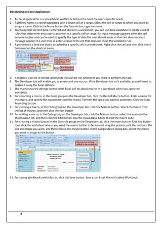 Developing an Excel Application:

1. An Excel application is a spreadsheet written or tailored to meet the user’s specific needs
2. A defined name is a word associated with a single cell or a range. Select the cell or range to which you want to
   assign a name. Click in the Name box on the formula bar, type the name.
3. To ensure that correct data is entered and stored in a worksheet, you can use data validation to create a set of
   rules that determine what users can enter in a specific cell or range. An input message appears when the cell
   becomes active and can be used to specify the type of data the user should enter in that cell. An error alert
   message appears if a user tries to enter a value in the cell that does not meet the validation rule.
4. A comment is a text box that is attached to a specific cell in a worksheet. Right-click the cell and then click Insert
   Comment on the shortcut menu.




5. A macro is a series of stored commands that can be run whenever you need to perform the task.
6. The Developer tab will enable you to create and use macros. If the Developer tab isn’t available, you will need to
    enable it using the Excel Options.
7. The macro security settings control what Excel will do about macros in a workbook when you open that
    workbook.
8. For recording a macro, in the Code group on the Developer tab, click the Record Macro button. Enter a name for
    the macro, and specify the location to store the macro. Perform the tasks you want to automate. Click the Stop
    Recording button.
9. For running a macro, in the Code group on the Developer tab, click the Macros button. Select the macro from
    the list of macros, and then click the Run button
10. For editing a macro, in the Code group on the Developer tab, click the Macros button, select the macro in the
    Macro name list, and then click the Edit button. Use the Visual Basic Editor to edit the macro code.
11. For creating a macro button, in the Controls group on the Developer tab, click the Insert button. Click the Button
    tool, click the worksheet where you want the macro button to be located, drag the pointer until the button is the
    size and shape you want, and then release the mouse button. In the Assign Macro dialog box, select the macro
    you want to assign to the button.




12. For saving Workbooks with Macros, click the Save button. Save as an Excel Macro-Enabled Workbook.




         8
 