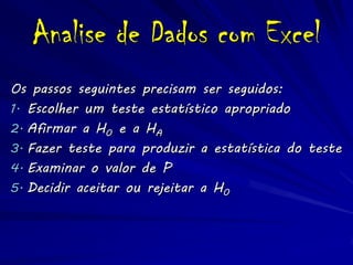 Analise de Dados com Excel
Os passos seguintes precisam ser seguidos:
1. Escolher um teste estatístico apropriado
2. Afirmar a H0 e a HA
3. Fazer teste para produzir a estatística do teste
4. Examinar o valor de P
5. Decidir aceitar ou rejeitar a H0
 