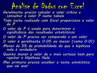 Analise de Dados com Excel
Geralmente precisa calcular o valor crítico e
  consultar o valor P numa tabela
Todo teste realizado com Excel proporciona o valor
  de P
O valor de P é usado para determinar a
  significância dos resultados estatísticos
O valor de P precisa ser comparado a um valor
O valor é geralmente 0.05 ou menor (como 0.01)
Menos de 5% de probabilidade do que a hipótese
  nula é verdadeira
Quanto menor o valor de α mais certeza tem para
  rejeitar a Hipótese Nula
Mas primeiro precisa escolher o teste estatístico
  que vai usar
 
