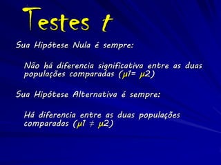Testes t
Sua Hipótese Nula é sempre:

 Não há diferencia significativa entre as duas
 populações comparadas (μ1= μ2)

Sua Hipótese Alternativa é sempre:

 Há diferencia entre as duas populações
 comparadas (μ1 ≠ μ2)
 