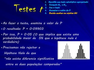 1. Escolhe um teste estatístico apropriado


         Testes t
                               2. Formule H0 e HA
                               3. Faz o teste
                               4. Examine o valor de P
                               5. Decide aceitar ou rejeitar H0



• Ao fazer o teste, examine o valor de P
• O resultado: P = 0.09903
• Por isso, P > 0.05 (O que implica que existe uma
  probabilidade maior de 5% que a hipótese nula é
  verdadeira)
• Precisamos não rejeitar a
  Hipótese Nula de que
  “não existe diferencia significativa
   entre as duas populações comparadas”
 