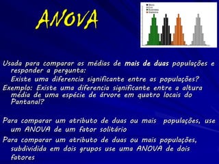 ANOVA
                                                                 Micro
                                                           100
                                                                 Eco
                                                           90    Buisiness
                                                                 Statistics
                                                           80




                                   Number of Daily Beers
                                                           70
                                                           60
                                                           50
                                                           40
                                                           30
                                                           20
                                                           10
                                                            0
                                                                              Number of Students




Usada para comparar as médias de mais de duas populações e
  responder a pergunta:
  Existe uma diferencia significante entre as populações?
Exemplo: Existe uma diferencia significante entre a altura
  média de uma espécie de árvore em quatro locais do
  Pantanal?

Para comparar um atributo de duas ou mais populações, use
  um ANOVA de um fator solitário
Para comparar um atributo de duas ou mais populações,
  subdividida em dois grupos use uma ANOVA de dois
  fatores
 