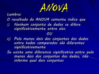 Lembre:
                  ANOVA
O resultado da ANOVA somente indica que
i) Nenhum conjunto de dados se difere
    significativamente entre eles
                       OU
ii) Pelo menos dois dos conjuntos dos dados
    entre todos comparados são diferentes
    significativamente
Se existe uma diferencia significativa entre pelo
    menos dois dos conjuntos dos dados, não
    informa qual dois conjuntos
 