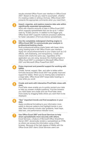 results-oriented Office Fluent user interface in Office Excel
2007. Based on the job you need to accomplish, whether
it’s creating a table or writing a formula, Office Excel 2007
presents the appropriate commands when you need them.
Import, organize, and explore massive data sets within
significantly expanded spreadsheets.
Work with massive amounts of data in Office Excel 2007,
which supports spreadsheets that can be up to 1 million
rows by 16,000 columns. In addition to the bigger grid,
Office Excel 2007 supports multicore processor platforms
for faster calculation of formula-intense spreadsheets.
Use the completely redesigned charting engine in
Office Excel 2007 to communicate your analysis in
professional-looking charts.
Build professional-looking charts faster with fewer clicks
using charting tools in the Office Fluent user interface.
Apply rich visual enhancements to your charts such as 3-D
effects, soft shadowing, and transparency. Create and
interact with charts the same way, regardless of the
application you are using, because the charting engine in
Office Excel 2007 is consistent in Microsoft Office Word
2007 and Microsoft Office PowerPoint 2007.
Enjoy improved and powerful support for working with
tables.
Create, format, expand, filter, and refer to tables within
formulas because Office Excel 2007 has greatly improved
support for tables. When you’re viewing data contained in
a large table, Office Excel 2007 keeps table headings in
view while you scroll.
Create and work with interactive PivotTable views with
ease.
PivotTable views enable you to quickly reorient your data
to help you answer multiple questions. Find the answers
you need faster and create and use PivotTable views
more easily by dragging fields where you want them to be
displayed.
“See” important trends and find exceptions in your
data.
Apply conditional formatting to your information more
easily to discover patterns and highlight trends in your
data. New schemes include color gradients, heat maps,
data bars, and performance indicator icons.
Use Office Excel 2007 and Excel Services to help
share spreadsheets more securely with others.
Excel Services, a feature of Microsoft Office SharePoint
Server 2007, dynamically renders a spreadsheet as HTML
so others can access the information using a Web
browser. Because of the high degree of fidelity with the
Office Excel 2007 client, Excel Services users can
 