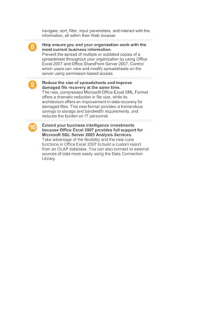 navigate, sort, filter, input parameters, and interact with the
information, all within their Web browser.
Help ensure you and your organization work with the
most current business information.
Prevent the spread of multiple or outdated copies of a
spreadsheet throughout your organization by using Office
Excel 2007 and Office SharePoint Server 2007. Control
which users can view and modify spreadsheets on the
server using permission-based access.
Reduce the size of spreadsheets and improve
damaged file recovery at the same time.
The new, compressed Microsoft Office Excel XML Format
offers a dramatic reduction in file size, while its
architecture offers an improvement in data recovery for
damaged files. This new format provides a tremendous
savings to storage and bandwidth requirements, and
reduces the burden on IT personnel.
Extend your business intelligence investments
because Office Excel 2007 provides full support for
Microsoft SQL Server 2005 Analysis Services.
Take advantage of the flexibility and the new cube
functions in Office Excel 2007 to build a custom report
from an OLAP database. You can also connect to external
sources of data more easily using the Data Connection
Library.
 