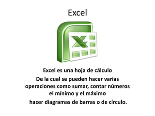 Excel
Excel es una hoja de cálculo
De la cual se pueden hacer varias
operaciones como sumar, contar números
el mínimo y el máximo
hacer diagramas de barras o de círculo.
 