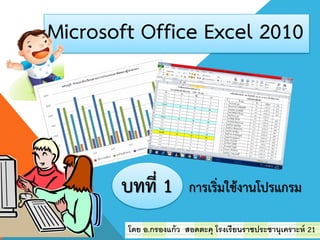 Microsoft Office Excel 2010
โดย อ.กรองแก้ว สอดตะคุ โรงเรียนราชประชานุเคราะห์ 21
บทที่ 1 การเริ่มใช้งานโปรแกรม
 