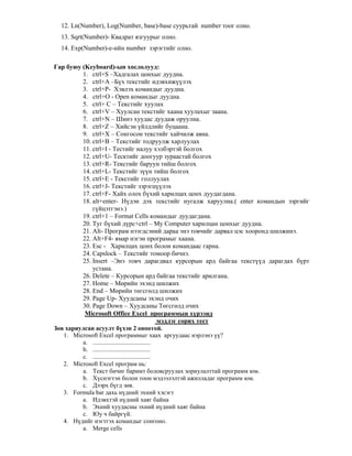 12. Ln(Number), Log(Number, base)-base суурьтай number тоог олно.
13. Sqrt(Number)- Квадрат язгуурыг олно.
14. Exp(Number)-e-ийн number зэрэгтийг олно.
Гар буюу (Keyboard)-ын хослолууд:
1. ctrl+S –Хадгалах цонхыг дуудна.
2. ctrl+А –Б х текстийг идэвхиж лэх
3. ctrl+Р- Хэвлэх командыг дуудна.
4. ctrl+О - Open командыг дуудна.
5. ctrl+ С – Текстийг хуулах
6. ctrl+V – Хуулсан текстийг хаана хуулахыг заана.
7. ctrl+N – Шинэ хуудас дуудаж оруулна.
8. ctrl+Z – Хийсэн йлдлийг буцаана.
9. ctrl+X – Сонгосон текстийг хайчилж авна.
10. ctrl+В – Текстийг тодруулж харлуулах
11. ctrl+I - Тестийг налуу хэлбэртэй болгох
12. ctrl+U- Тесктийг доогуур зураастай болгох
13. ctrl+R- Текстийг баруун тийш болгох
14. ctrl+L- Текстийг з н тийш болгох
15. ctrl+E - Текстийг голлуулах
16. ctrl+J- Текстийг зэрэгц лэх
17. ctrl+F- Хайх олох б хий харилцах цонх дуудагдана.
18. alt+enter- Н дэн дэх текстийг нугалж харуулна.( enter командын ззргийг
г йцэтгэнэ.)
19. ctrl+1 – Format Cells командыг дуудагдана.
20. Туг б хий д рс+ctrl – My Computer харилцан цонхыг дуудна.
21. Alt- Програм нээгдсэний дараа энэ товчийг дарвал цэс хооронд шилжинэ.
22. Alt+F4- ямар нэгэн програмыг хаана.
23. Esc - Харилцах цонх болон командаас гарна.
24. Capslock – Текстийг томоор бичнэ.
25. Insert –Энэ товч дарагдвал курсорын ард байгаа текст д дарагдах б рт
устана.
26. Delete – Курсорын ард байгаа текстийг арилгана.
27. Home – М"рийн эхэнд шилжих
28. End – М"рийн т"гсг"лд шилжих
29. Page Up- Хуудсаны эхэнд очих
30. Page Down – Хуудсаны Т"гсг"лд очих
Microsoft Office Excel программын х рээнд
мэдлэг сорих тест
З в хариулсан асуулт б хэн 2 оноотой.
1. Microsoft Excel программыг хаах аргуудаас нэрлэнэ ?
a. .....................................
b. .....................................
c. .....................................
2. Microsoft Excel програм нь:
a. Текст бичиг баримт боловсруулах зориулалттай программ юм.
b. Х снэгтэн болон тоон мэдээлэлтэй ажилладаг программ юм.
c. Дээрх б гд з"в.
3. Formula bar дахь н дний эхний хэсэгт
a. Идэвхтэй н дний хаяг байна
b. Эхний хуудасны эхний н дний хаяг байна
c. Юу ч байрг й.
4. Н дийг нэгтгэх командыг сонгоно.
a. Merge cells
 