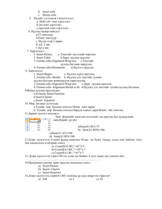 b. Insert cells
c. Delete cells
5. Н дийг хэсэгчилж тэмдэглэхдээ:
а. Shift+ctrl товч хэрэглэнэ.
b.ctrl товч хэрэглэнэ.
c.caps lock товч хэрэглэнэ.
6. Н дэнд засвар хийхдээ:
a.F2 товчлуур
b.Enter товчлуур
c. Н дэн дээр 2 дарна.
d. а,b 2 з"в
f. б гд з"в
7. Харгалзуул.
1. Insert-Picture a. Текстийг чиглэлийг ""рчл"х
2. Insert-Table b.Зураг дуудаж оруулах
3. Format cells-Alignment-Wrap text c.Текстийг
н дэнд багтааж харуулна.
4. Format cells-Orientation d.Х снэгт оруулах
8. Харгалзуул.
1. Insert-Shapes a. Н дэнд х рээ оруулна.
2. Format cells -Border b. Н дэнд дэх текстийг тухайн
н дэнд багтааж жижигр лж харагдуулна.
3. Format cells-Alignment-Wrap text c.Д рс дуудаж оруулна.
4. Format cells- Alignment-Shrink to fit d.Н дэнд дэх текстийг тухайн н дэнд багтаана.
9.Функц дуудаж оруулахдаа:
a.Formula- Insert Function
b.Insert ClipArt
c.Insert –Equation
10. М"р, баганыг устгахдаа
a.Тухайн м"р баганаа сонгоод Delete товч дарна.
b. Тухайн м"р баганаа сонгоод Баруун товчоо дарж Delete –ийг сонгоно.
11.Дараах х снэгт "г"гджээ.
Sum функцийг ашиглан "г"гдлийг з"в оруулж б х н дн дийн
нийлбэрийг дугуйл
a)Sum(А1:B1)=57
b) Sum(А1:B59)=548
c)Sum(А1:A5)=548
d) Sum(А1:B5)=548
12.Дээрх х снэгтээс Сountif функц ашиглан 45-аас их буюу тэнц хэдэн тоог байгааг тоол.
З"в томъёолсон хэлбэрийг сонго.
а) Countif(A1:B5,”>45”)=5
b) Countif(A1:B5,”>=45”)=7
c) Countif(A1:B1,”>45”)=7
13. Дээрх х снэгтээс хэрвээ 90-ээс дээш тоо байвал А сэг тавих з"в томъёог бич.
………………………..………………………………………
14.Програмын сангаас зураг оруулах командыг сонго.
a) Insert-Picture
b) Insert- ClipArt
c) Insert-SmartArt
15.Дээрх х снэгтээс count(A1:B5) тоъёоны р д нд ямар тоо гарах вэ?
a) 548 b) 5 c) 10
 