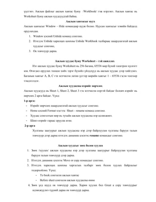 сгэнэ. Ажлын файлыг ажлын хавтас буюу /Workbook/ гэж нэрлэнэ. Ажлын хавтас нь
Worksheet буюу ажлын хуудсуудтай байна.
Ажлын хавтасыг нуух
Ажлын хавтасыг Window – Hide командаар нууж болно. Нуусан хавтасыг хэвийн байдалд
оруулахдаа.
1. Window цэсний Unhide команд сонгоно.
2. Нээгдэх Unhide харилцах цонхны Unhide Workbook талбараас шаардлагатай ажлын
хуудсыг сонгоно,
3. Ок товчлуур дарна.
Ажлын хуудас буюу Worksheet – тэй ажиллах
Нэг ажлын хуудас буюу Worksheet нь 256 багана, 65536 м"р б хий электрон х снэгт
юм. 0г"гд"л оруулах тооцоо хийх зэрэг б хийл йлдл д нь ажлын хуудас дээр хийгдэнэ.
Баганын хаягыг А, В, С гэх мэтчилэн латин сгээр м"рийн хаягыг 1 – 65536 гэсэн тоогоор
тэмдэглэдэг.
Ажлын хуудасны нэрийг рчл х
Ажлын хуудсууд нь Sheet 1, Sheet 2, Sheet 3 гэх мэтчилэн нэртэй байдаг боловч нэрийг нь
""рчл"х 2 арга байдаг. * нд:
1-р арга:
- Нэрийг ""рчл"х шаардлагатай ажлын хуудсыг сонгоно.
- Home цэсний Format хэсгээс Sheet – rename команд сонгоно.
- Хуудас сонголтын м"р нь тухайн ажлын хуудасны нэр идэвхжинэ.
- Шинэ нэрийг гараас оруулж "гн".
2-р арга
Хулганы заагуурыг ажлын хуудасны нэр дээр байрлуулан хулганы баруун талын
товчлуур дээр дарна нээгдэх динамик цэснээс rename командыг сонгоно.
Ажлын хуудсыг з х болон хуулах
1. З""х /хуулах/ ажлын хуудасны нэр дээр хулганы заагуурыг байрлуулан хулганы
баруун талын товчлуур дээр дарна.
2. Нээгдэх динамик цэснээс Move or copy командыг сонгоно.
3. Нээгдэх харилцах цонхны харгалзах талбарт з""х болон хуулах байрлалыг
тодорхойлно. * нд:
- To book сонгосон ажлын хавтас
- Before sheet сонгосон ажлын хуудасны "мн"
4. З""х ед шууд ок товчлуур дарна. Харин хуулах бол Great a copy товчлуурыг
идэвхж лнэ т ний дараа ок товчлуур дарна.
 