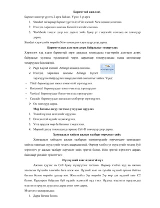 Баримттай ажиллах
Баримт шинээр сгэх 2 арга байдаг. * нд: 1-р арга
1. Standart загвараар баримт сгэхдээ File цэсний New команд сонгоно.
2. Нээгдэх харилцах цонхны General хэсгийг сонгоно.
3. Workbook тэмдэг дээр хос даралт хийх буюу уг тэмдэгийг сонгоод ок товчлуур
дарна.
Standart хэрэгслийн м"рийн New командын хэрэгл р дээр дарна.
Баримтуудын дэлгэцэн дээрх байрлалыг тохируулах
Хэрэглэгч хэд хэдэн баримттай зэрэг ажиллах тохиолдолд тэдгээрийн дэлгэцэн дээрх
байрлалыг хулганы тусламжтай чирэх даралтаар тохируулахаас гадна автоматаар
тохируулах боломжтой.
Page Layout цэсний Arrange команд сонгоно.
Нээгдэх харилцах цонхны Arrange б лэгт
зэрэгц лэн байрлуулах шаардлагатай сонголтыг хийнэ. * нд:
- Tiled баримтуудыг ижил хэмжээтэй зэрэгц лнэ.
- Horizontal баримтуудыг хэвтээ чиглэлд зэрэгц лнэ
- Vertical баримтуудыг босоо чиглэлд зэрэгц лнэ
- Cascade баримтуудыг шаталсан хэлбэрээр зэрэгц лнэ.
Ок товчлуур дарна.
М р баганы дагуу тогтмол утгуудыг оруулах
1. Эхний н дэнд "г"гдлийг оруулна.
2. 0г"гд"лтэй н дийг идэвхж лнэ.
3. Утга оруулж м"р ба баганыг тэмдэглэнэ.
4. М"рний дагуу тохиолдолд гарнаас Ctrl+D товчлуур дээр дарна.
Хамгаалалт хийсэн ажлын талбарт рчл лт хийх
Хамгаалалт хийгдсэн ажлын талбарын элемент дийг ""рчл"хд"" хамгаалалт
хийхэд тавигдах нууц гийг мэдэх шаардлагатай. 0"р""р хэлбэл уг нууц гийг мэдэж буй
хэрэглэгч уг ажлын талбарт ""рчл"лт хийх эрхтэй болно. Ийм эрхтэй хэрэглэгч дараах
байдлаар йлдийг г йцэтгэнэ:
Н д н дний хаяг идэвхтэй н д
Ажлын хуудас нь Cell буюу н дн дээс тогтоно. 0"р""р хэлбэл н д нь ажлын
хавтасны б тцийн хамгийн бага нэгж юм. Н дний хаяг нь тухайн н дний оршин байгаа
багана болон м"рийн дугаар юм. Жишээлбэл 3-р м"рийн 2-р м"р дэх н дний хаяг С2
болно. Курсорын байрлаж буй н дийг идэвхтэй н д гэнэ. Н дэнд мэдээлэл оруулахдаа
мэдээлэл оруулж дууссаны дараа enter товч дарна.
Мэдээлэл засварлахдаа:
1. Дарж бичиж болно.
 