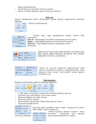 - Функц дуудаж оруулах
- Тухайн н дэн дэх текстийн 4 чиглэлд хувилах
- Н дэн дэх хийсэн форматыг арилгах йлдл д хийгдэнэ.
Insert цэс
Гаднаас программдаа нэмэлт йлдл дийг дуудаж оруулах зориулалттай командууд
байрлана.
Х снэгт дуудаж оруулах
Гаднаас зураг, д рс, диаграмуудын т"рл""с сонголт хийх
боломжтой.
Сlip Art – Программын санд байгаа зурагнуудаас сонголт хийнэ.
Shapes – Т"р"л б рийн д рсийг сонгон оруулах боломжтой.
SmartArt - Т"р"л б рийн диаграм, зурагнуудаас сонгох
боломжтой.
Дурын х снэгт сгэсэний дараа т нийхээ "г"гдлийн дагуу
т"р"л б рийн график байгуулах боломжтой. Олон т"рлийн
графикийн сонголтууд энд байрлана.
Н дэн дэх тексттэй холбоотой тохиргоонуудыг хийж
г йцэтгэх боломжтой. Гаднаас уг программдаа ""р бусад
программ болон тусгай тэмдэгт дийг дуудаж оруулах
боломжтой юм.
Page Layout цэс
Хуудасны тохиргоотой холбоотой командууд байрлана.
Page Setup нь хуудасны тохиргоотой холбоотой харилцах цонх юм.
- Хуудсаны дээр, доор, баруун, з нээс авах хэмжээ
- Хуудасны байрлах чиглэлийг сонгоно.
- Хуудасны хэмжээг сонгоно.
- Хэвлэх мужаа сонгож болно. Нэмж хасаж, арилгаж болно.
- Хуудсаны "нг"ний сонголт
Хуудсаны "рг"н, "нд"рийг хэмжээг ""р"" тохируулж "гч болно.
М"н талбайн хэмжээг тохируулна.
Ажлын хуудсанд харагдах шугамыг болон
чиглэлийн шугамуудыг нуух харуулах
сонголтууд байрлана. Ажлын хуудастай ажиллах тохиргоо
 