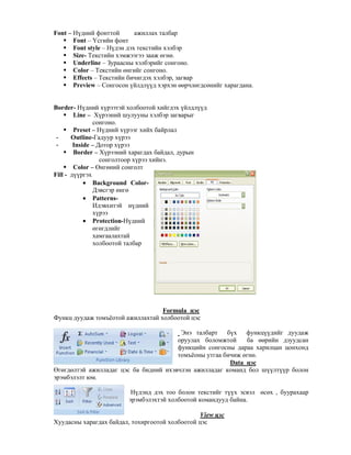 Font – Н дний фонттой ажиллах талбар
Font – *сгийн фонт
Font style – Н дэн дэх текстийн хэлбэр
Size- Текстийн хэмжээгээ зааж "гн".
Underline – Зураасны хэлбэрийг сонгоно.
Color – Текстийн "нгийг сонгоно.
Effects – Текстийн бичигдэх хэлбэр, загвар
Preview – Сонгосон йлдл д хэрхэн ""рчл"гдс"нийг харагдана.
Border- Н дний х рээтэй холбоотой хийгдэх йлдл д
Line – Х рээний шулууны хэлбэр загварыг
сонгоно.
Preset – Н дний х рээг хийх байрлал
- Outline-Гадуур х рээ
- Inside – Дотор х рээ
Border – Х рээний харагдах байдал, дурын
сонголтоор х рээ хийнэ.
Color – 0нг"ний сонголт
Fill - д ргэх
• Background Color-
Дэвсгэр "нг"
• Patterns-
Идэвхитэй н дний
х рээ
• Protection-Н дний
"г"гдлийг
хамгаалахтай
холбоотой талбар
Formula цэс
Функц дуудаж томъёотой ажиллахтай холбоотой цэс
Энэ талбарт б х функц дийг дуудаж
оруулах боломжтой ба ""рийн дзуудсан
функцийн сонгосны дараа харилцан цонхонд
томъёоны утгаа бичиж "гн".
Data цэс
0г"гд"лтэй ажилладаг цэс ба бидний ихэвчлэн ажилладаг команд бол ш лт р болон
эрэмбэлэлт юм.
Н дэнд дэх тоо болон текстийг т х эсвэл "с"х , буурахаар
эрэмбэлэхтэй холбоотой командууд байна.
View цэс
Хуудасны харагдах байдал, тохиргоотой холбоотой цэс
 