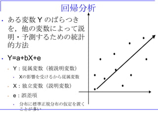 回帰分析
• ある変数 Y のばらつき
を，他の変数によって説
明・予測するための統計
的方法
• Y=a+bX+e
• Y：従属変数（被説明変数）
• Xの影響を受けるから従属変数
• X：独立変数（説明変数）
• e：誤差項
• 分布に標準正規分布の仮定を置く
ことが多い
 