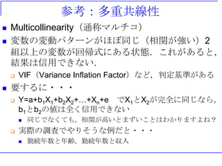 参考：多重共線性
 Multicollinearity（通称マルチコ）
 変数の変動パターンがほぼ同じ（相関が強い）2
組以上の変数が回帰式にある状態．これがあると，
結果は信用できない．
 VIF（Variance Inflation Factor）など，判定基準がある
 要するに・・・
 Y=a+b1X1+b2X2+…+Xn+e でX1とX2が完全に同じなら，
b1とb2の値は全く信用できない
 同じでなくても，相関が高いとまずいことはわかりますよね？
 実際の調査でやりそうな例だと・・・
 勤続年数と年齢，勤続年数と収入
 