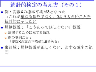 統計的検定の考え方（その１）
 例：変数Xの標本平均が3となった
→これが単なる偶然でなく，0より大きいことを
統計的に示したい
 帰無仮説：「こうあってほしくない」仮説
 論破するために立てる仮説
 例の事例だと：
「変数Xの真の平均値は0である」
 棄却域：帰無仮説が正しくない、とする確率の範
囲
 