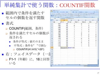 単純集計で使う関数：COUNTIF関数
 範囲内で条件を満たす
セルの個数を返す関数
 書式
 COUNTIF(範囲，条件）
 条件を満たすセルの個数が
返される
 条件が等式：値そのまま
 不等式：条件を” ”で囲む
 COUNTIF(A1:A10,”>20”)
 右：フェイスデータ（一部）
 F1-1（年齢）に，18と回答した人数を計算して
いる
27
 