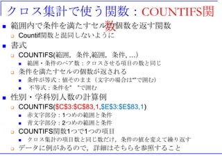 クロス集計で使う関数：COUNTIFS関
数 範囲内で条件を満たすセルの個数を返す関数
 Countif関数と混同しないように
 書式
 COUNTIFS(範囲，条件,範囲，条件, …）
 範囲・条件のペア数：クロスさせる項目の数と同じ
 条件を満たすセルの個数が返される
 条件が等式：値そのまま（文字の場合は“”で囲む）
 不等式：条件を” ”で囲む
 性別・学科別人数の計算例
 COUNTIFS($C$3:$C$83,1,$E$3:$E$83,1)
 赤文字部分：1つめの範囲と条件
 青文字部分：2つめの範囲と条件
 COUNTIFS関数1つで1つの項目
 クロス集計の項目数と同じ数だけ，条件の値を変えて繰り返す
 データに例があるので，詳細はそちらを参照すること
 
