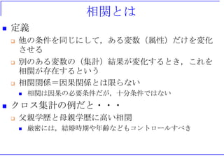 相関とは
 定義
 他の条件を同じにして，ある変数（属性）だけを変化
させる
 別のある変数の（集計）結果が変化するとき，これを
相関が存在するという
 相関関係＝因果関係とは限らない
 相関は因果の必要条件だが，十分条件ではない
 クロス集計の例だと・・・
 父親学歴と母親学歴に高い相関
 厳密には，結婚時期や年齢などもコントロールすべき
 