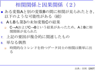 相関関係と因果関係（２）
 ある変数Aと別の変数Bの間に相関が見られたとき，
以下のような可能性がある（続）
6. AもBも第3の未知変数Cの結果
 C→AおよびC→Bという結果があったため，AとBに相
関関係が見られた
7. 上記の要因が複合的に関連したもの
8. 単なる偶然
 時間的なトレンドを持つデータ同士の相関は簡単に出
る
出典：谷岡（2007）
 