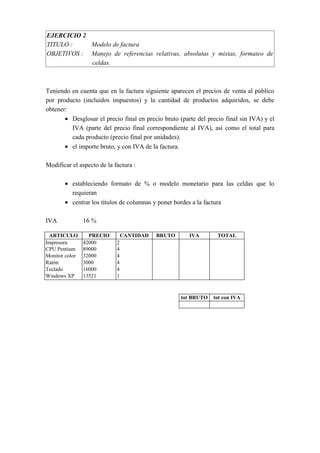 EJERCICIO 2
TITULO : Modelo de factura
OBJETIVOS : Manejo de referencias relativas, absolutas y mixtas, formateo de
celdas.
Teniendo en cuenta que en la factura siguiente aparecen el precios de venta al público
por producto (incluidos impuestos) y la cantidad de productos adquiridos, se debe
obtener:
• Desglosar el precio final en precio bruto (parte del precio final sin IVA) y el
IVA (parte del precio final correspondiente al IVA), así como el total para
cada producto (precio final por unidades).
• el importe bruto, y con IVA de la factura.
Modificar el aspecto de la factura :
• estableciendo formato de % o modelo monetario para las celdas que lo
requieran
• centrar los títulos de columnas y poner bordes a la factura
IVA 16 %
ARTICULO PRECIO CANTIDAD BRUTO IVA TOTAL
Impresora 42000 2
CPU Pentium 89000 4
Monitor color 32000 4
Ratón 3000 4
Teclado 16000 4
Windows XP 13521 1
tot BRUTO tot con IVA
 