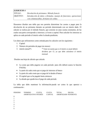 EJERCICIO 4
TITULO : Devolución de préstamos. Método francés
OBJETIVO : Introducción de datos y fórmulas, manejo de funciones, operaciones
con columnas/filas, formateo de celdas.
Deseamos diseñar una tabla que nos permita determinar las cuotas a pagar para la
devolución de un préstamo durante un periodo determinado con un interés dado. El
cálculo se realiza por el método francés, que consiste en unas cuotas constantes, de las
cuales una parte corresponde a intereses y el resto a capital. Para calcular los intereses se
aplica en cada periodo el interés sobre la deuda pendiente.
Los datos que utilizaremos como entrada para los cálculos son los siguientes :
1. Capital
2. Número de periodos de pago (en meses)
3. interés (anual*) * Tener en cuenta que si el interés es anual deberá
dividirse por 12, ya que debe calcularse el interés
mensual
Diseñar una hoja de cálculo que calcule:
• La couta que debe pagarse en cada periodo: para ello deberá usarse la función
PAGO()
• La parte de cada couta que se paga de intereses al banco
• La parte de cada couta que se paga de la deuda al banco
• El capital que se ha pagado hasta entonces
• La deuda que queda tras el pago de cada periodo
La tabla que debe mantener la información puede ser como la que aparece a
continuación :
PERIODO TERMINO CUOTA CUOTA TOTAL DEUDA
AMORTIZATIVO INTERÉS CAPITAL AMORTIZADO PENDIENTE
0
1
2
3
4
5
6
 