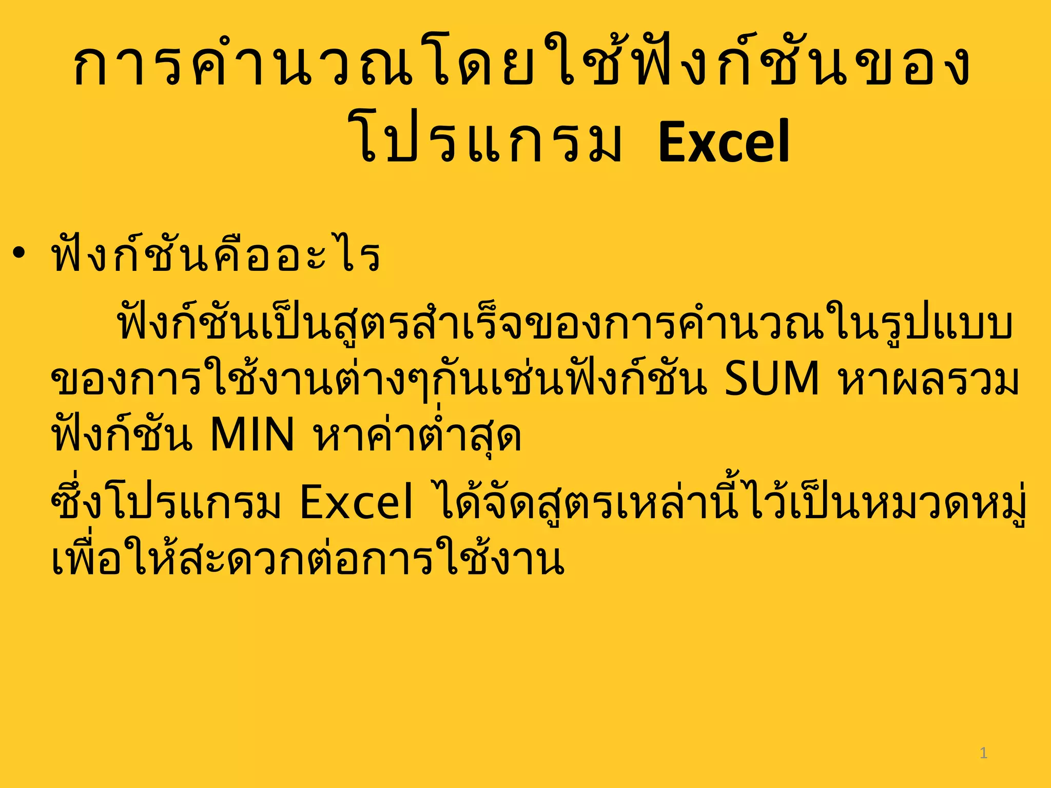 1
การคำานวณโดยใช้ฟังก์ชันของ
โปรแกรม Excel
• ฟังก์ชันคืออะไร
ฟังก์ชันเป็นสูตรสำาเร็จของการคำานวณในรูปแบบ
ของการใช้งานต่างๆกันเช่นฟังก์ชัน SUM หาผลรวม
ฟังก์ชัน MIN หาค่าตำ่าสุด
ซึ่งโปรแกรม Excel ได้จัดสูตรเหล่านี้ไว้เป็นหมวดหมู่
เพื่อให้สะดวกต่อการใช้งาน
 