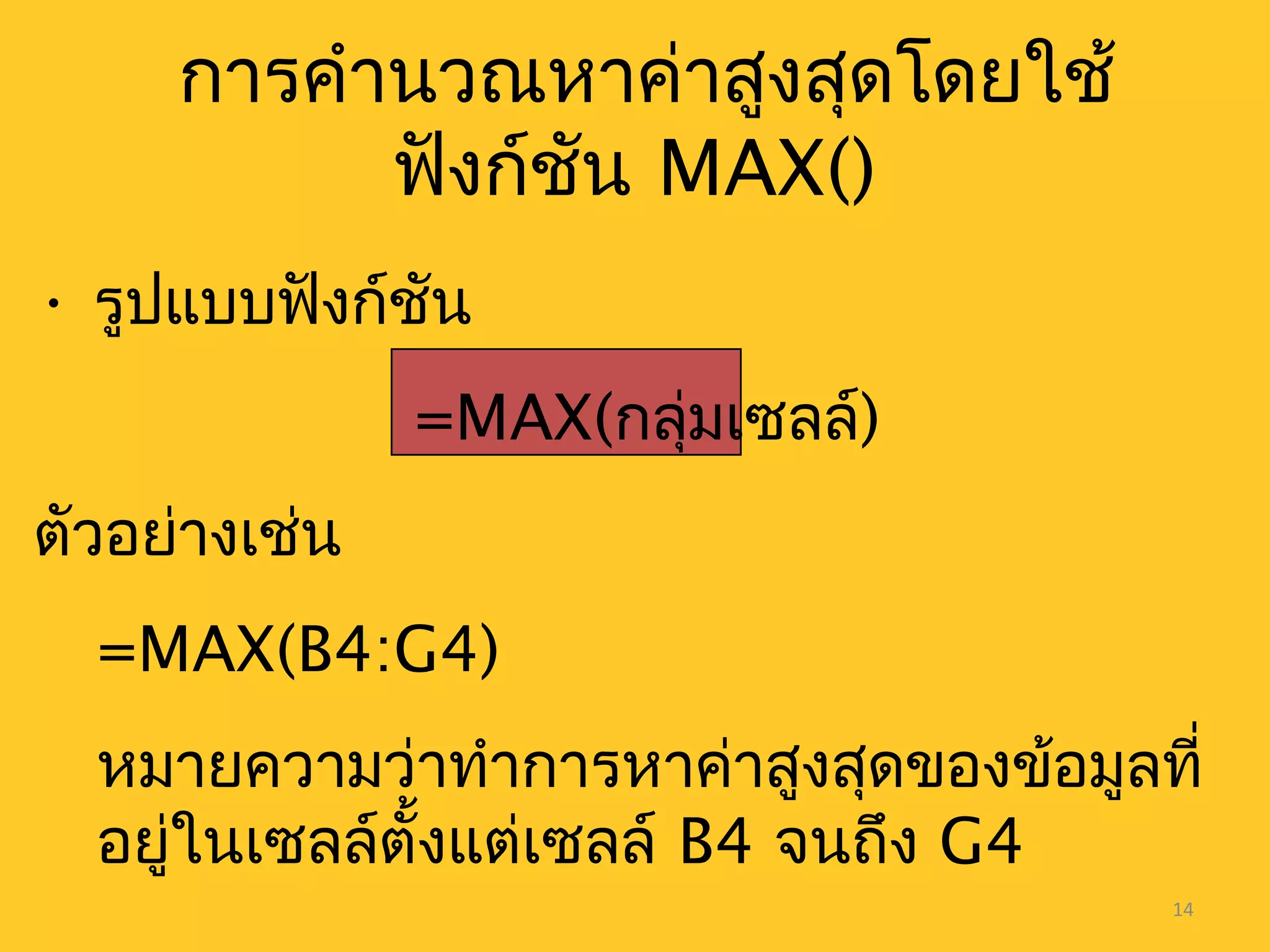 14
การคำานวณหาค่าสูงสุดโดยใช้
ฟังก์ชัน MAX()
• รูปแบบฟังก์ชัน
=MAX(กลุ่มเซลล์)
ตัวอย่างเช่น
=MAX(B4:G4)
หมายความว่าทำาการหาค่าสูงสุดของข้อมูลที่
อยู่ในเซลล์ตั้งแต่เซลล์ B4 จนถึง G4
 