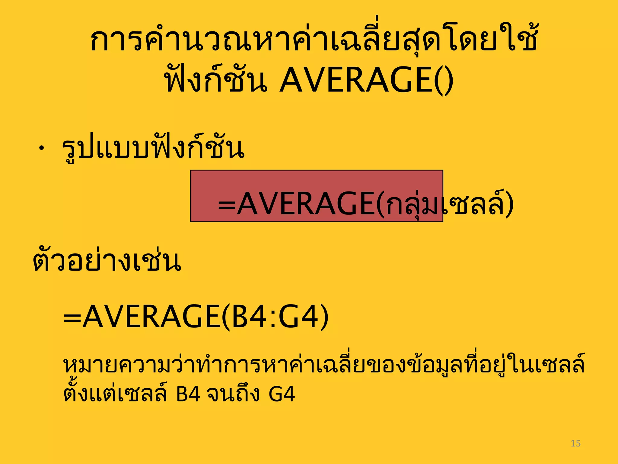 15
การคำานวณหาค่าเฉลี่ยสุดโดยใช้
ฟังก์ชัน AVERAGE()
• รูปแบบฟังก์ชัน
=AVERAGE(กลุ่มเซลล์)
ตัวอย่างเช่น
=AVERAGE(B4:G4)
หมายความว่าทำาการหาค่าเฉลี่ยของข้อมูลที่อยู่ในเซลล์
ตั้งแต่เซลล์ B4 จนถึง G4
 