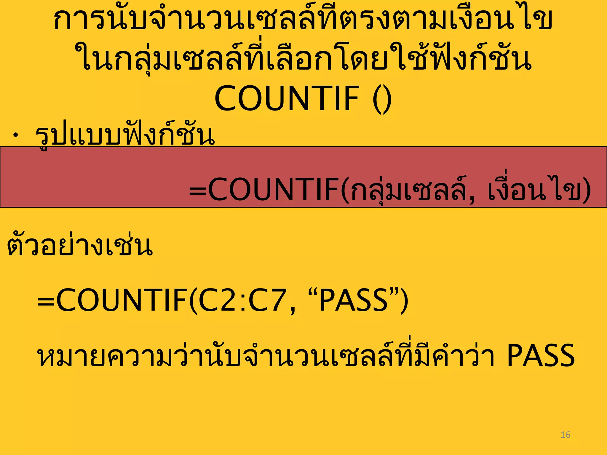 16
• รูปแบบฟังก์ชัน
=COUNTIF(กลุ่มเซลล์, เงื่อนไข)
ตัวอย่างเช่น
=COUNTIF(C2:C7, “PASS”)
หมายความว่านับจำานวนเซลล์ที่มีคำาว่า PASS
การนับจำานวนเซลล์ที่ตรงตามเงื่อนไข
ในกลุ่มเซลล์ที่เลือกโดยใช้ฟังก์ชัน
COUNTIF ()
 