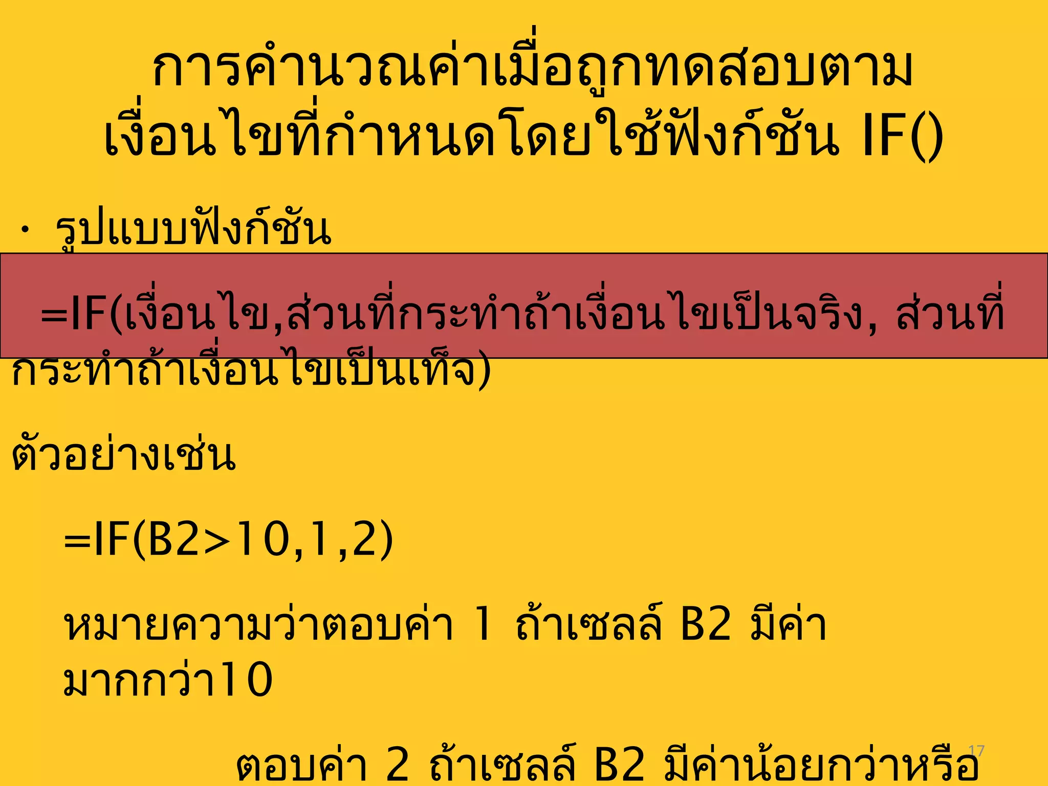 17
การคำานวณค่าเมื่อถูกทดสอบตาม
เงื่อนไขที่กำาหนดโดยใช้ฟังก์ชัน IF()
• รูปแบบฟังก์ชัน
=IF(เงื่อนไข,ส่วนที่กระทำาถ้าเงื่อนไขเป็นจริง, ส่วนที่
กระทำาถ้าเงื่อนไขเป็นเท็จ)
ตัวอย่างเช่น
=IF(B2>10,1,2)
หมายความว่าตอบค่า 1 ถ้าเซลล์ B2 มีค่า
มากกว่า10
ตอบค่า 2 ถ้าเซลล์ B2 มีค่าน้อยกว่าหรือ
 