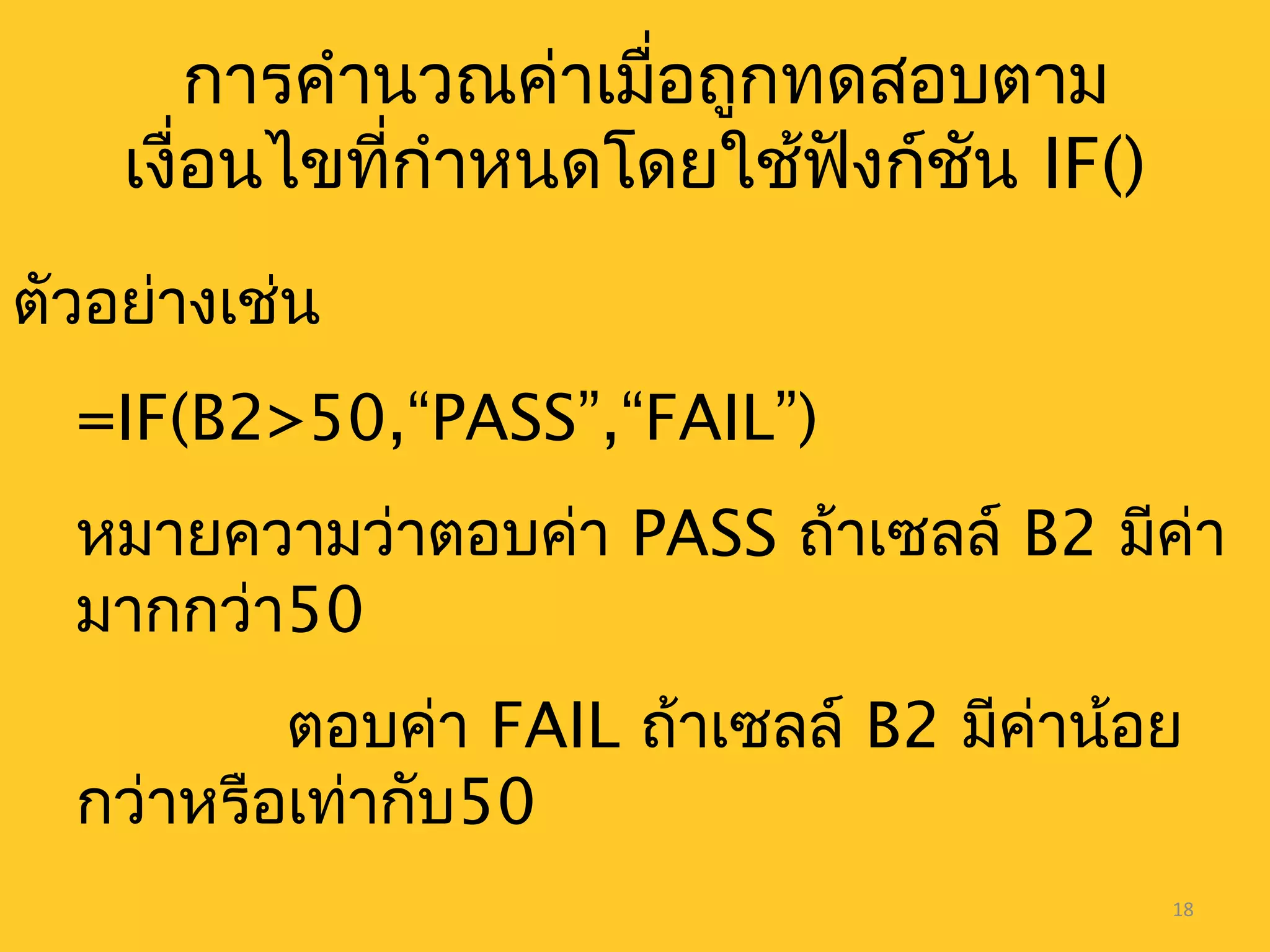 18
การคำานวณค่าเมื่อถูกทดสอบตาม
เงื่อนไขที่กำาหนดโดยใช้ฟังก์ชัน IF()
ตัวอย่างเช่น
=IF(B2>50,“PASS”,“FAIL”)
หมายความว่าตอบค่า PASS ถ้าเซลล์ B2 มีค่า
มากกว่า50
ตอบค่า FAIL ถ้าเซลล์ B2 มีค่าน้อย
กว่าหรือเท่ากับ50
 