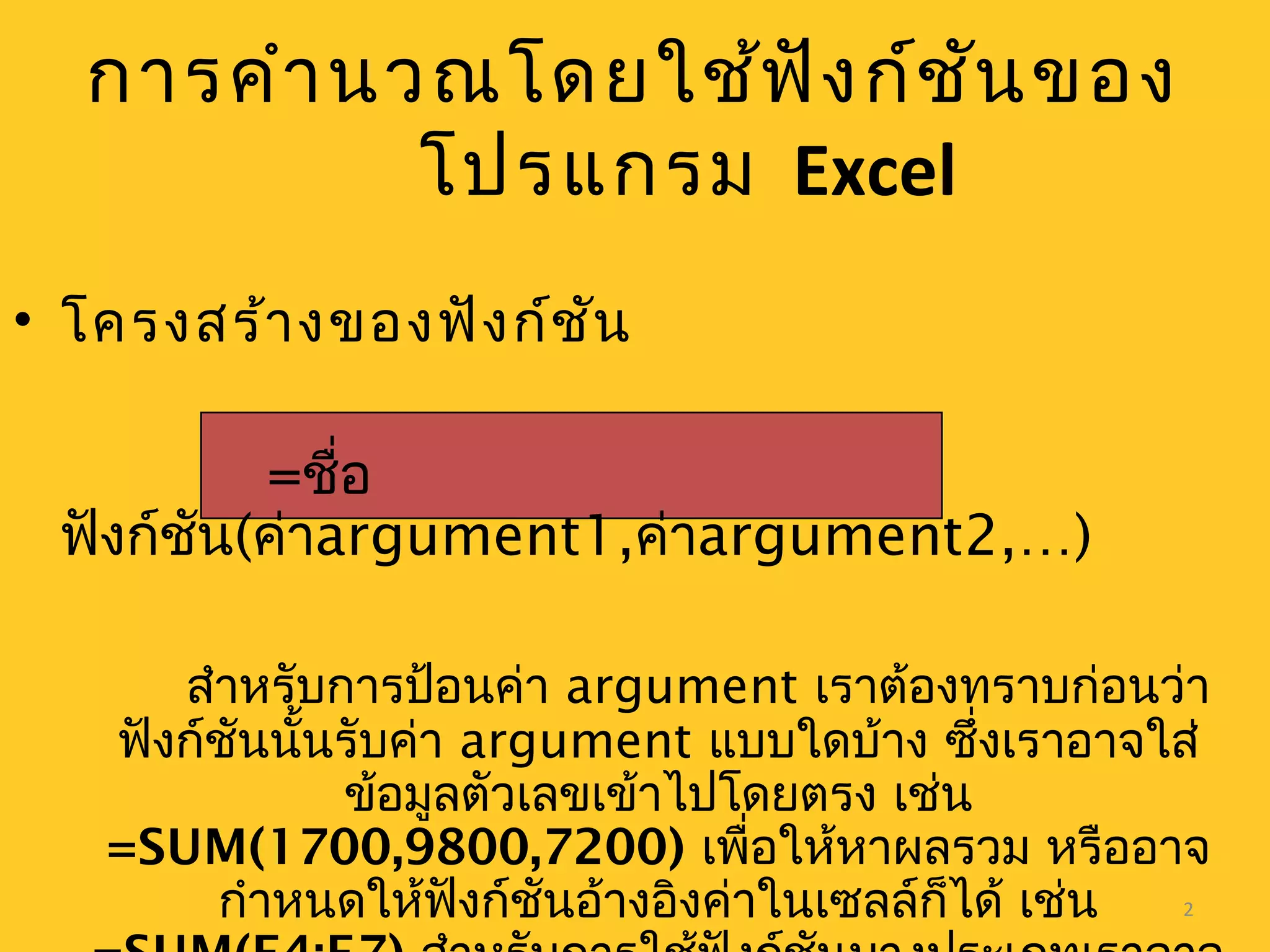 2
การคำานวณโดยใช้ฟังก์ชันของ
โปรแกรม Excel
• โครงสร้างของฟังก์ชัน
=ชื่อ
ฟังก์ชัน(ค่าargument1,ค่าargument2,…)
สำาหรับการป้อนค่า argument เราต้องทราบก่อนว่า
ฟังก์ชันนั้นรับค่า argument แบบใดบ้าง ซึ่งเราอาจใส่
ข้อมูลตัวเลขเข้าไปโดยตรง เช่น
=SUM(1700,9800,7200) เพื่อให้หาผลรวม หรืออาจ
กำาหนดให้ฟังก์ชันอ้างอิงค่าในเซลล์ก็ได้ เช่น
 