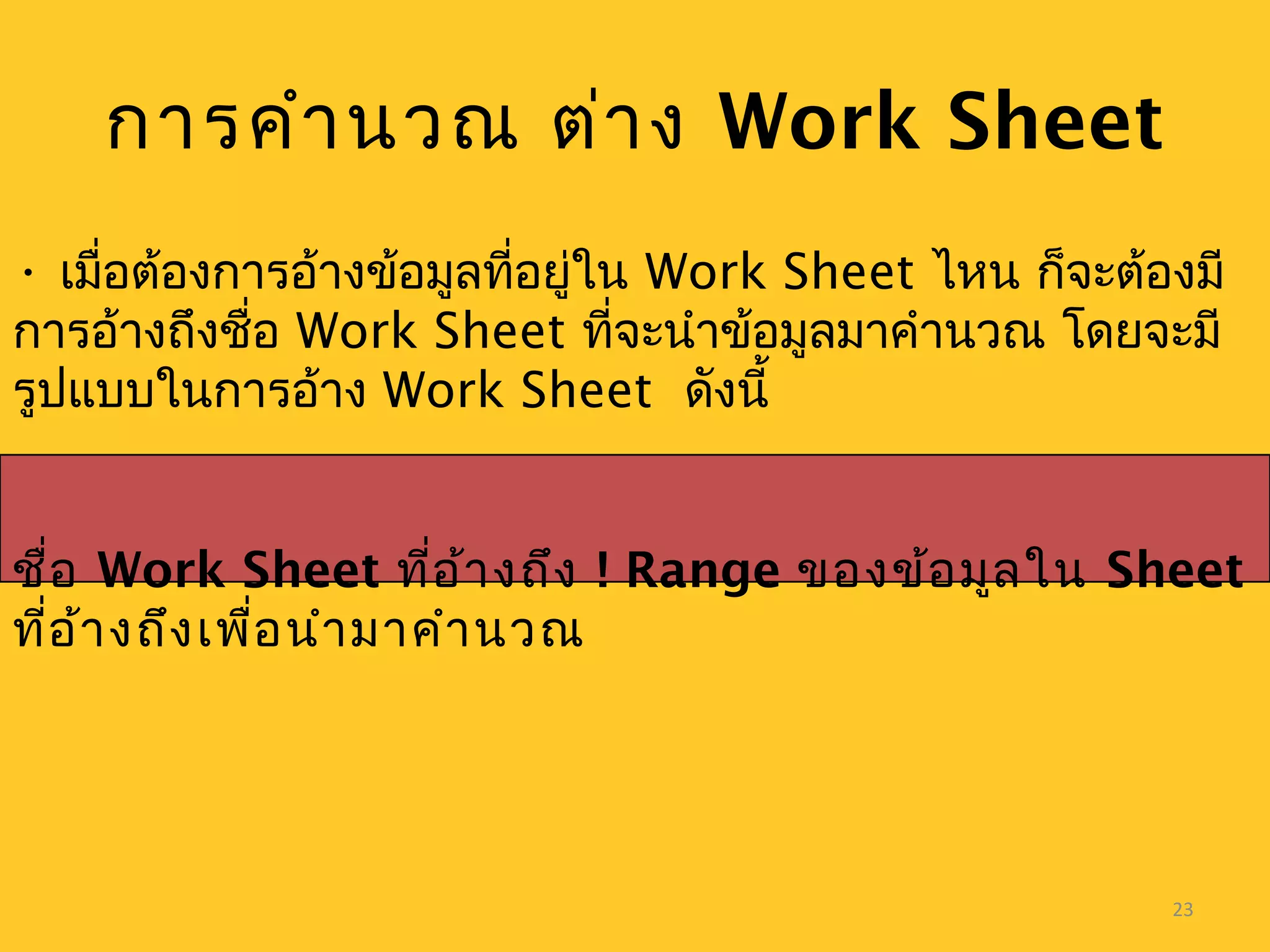 23
• เมื่อต้องการอ้างข้อมูลที่อยู่ใน Work Sheet ไหน ก็จะต้องมี
การอ้างถึงชื่อ Work Sheet ที่จะนำาข้อมูลมาคำานวณ โดยจะมี
รูปแบบในการอ้าง Work Sheet ดังนี้
ชื่อ Work Sheet ที่อ้างถึง ! Range ของข้อมูลใน Sheet
ที่อ้างถึงเพื่อนำามาคำานวณ
การคำานวณ ต่าง Work Sheet
 