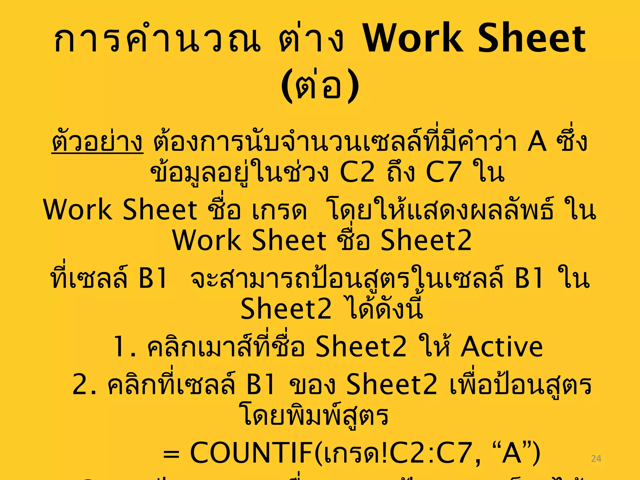 24
การคำานวณ ต่าง Work Sheet
(ต่อ)
ตัวอย่าง ต้องการนับจำานวนเซลล์ที่มีคำาว่า A ซึ่ง
ข้อมูลอยู่ในช่วง C2 ถึง C7 ใน
Work Sheet ชื่อ เกรด โดยให้แสดงผลลัพธ์ ใน
Work Sheet ชื่อ Sheet2
ที่เซลล์ B1 จะสามารถป้อนสูตรในเซลล์ B1 ใน
Sheet2 ได้ดังนี้
1. คลิกเมาส์ที่ชื่อ Sheet2 ให้ Active
2. คลิกที่เซลล์ B1 ของ Sheet2 เพื่อป้อนสูตร
โดยพิมพ์สูตร
= COUNTIF(เกรด!C2:C7, “A”)
 