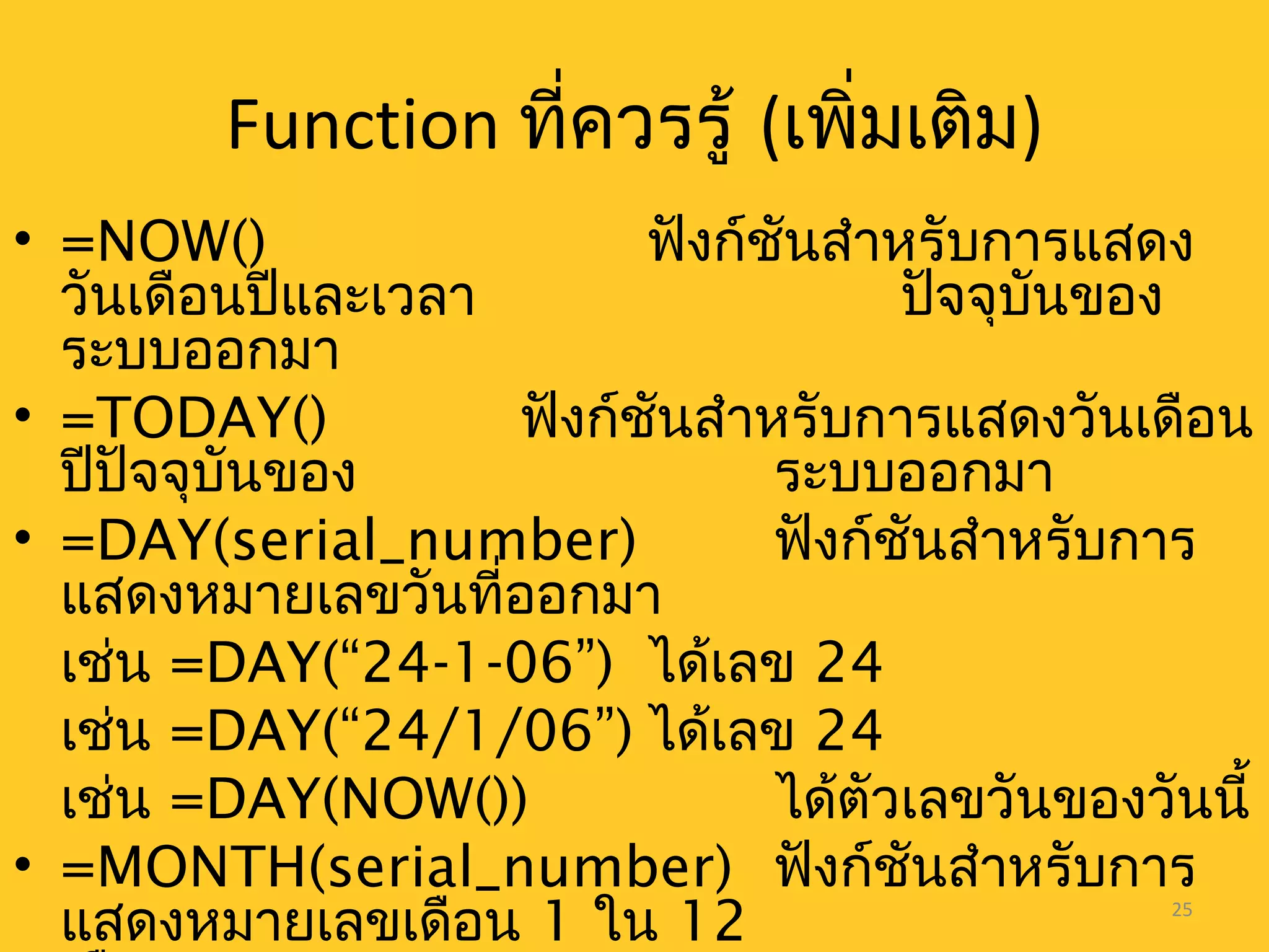25
Function ที่ควรรู้ (เพิ่มเติม)
• =NOW() ฟังก์ชันสำาหรับการแสดง
วันเดือนปีและเวลา ปัจจุบันของ
ระบบออกมา
• =TODAY() ฟังก์ชันสำาหรับการแสดงวันเดือน
ปีปัจจุบันของ ระบบออกมา
• =DAY(serial_number) ฟังก์ชันสำาหรับการ
แสดงหมายเลขวันที่ออกมา
เช่น =DAY(“24-1-06”) ได้เลข 24
เช่น =DAY(“24/1/06”) ได้เลข 24
เช่น =DAY(NOW()) ได้ตัวเลขวันของวันนี้
• =MONTH(serial_number) ฟังก์ชันสำาหรับการ
แสดงหมายเลขเดือน 1 ใน 12
 