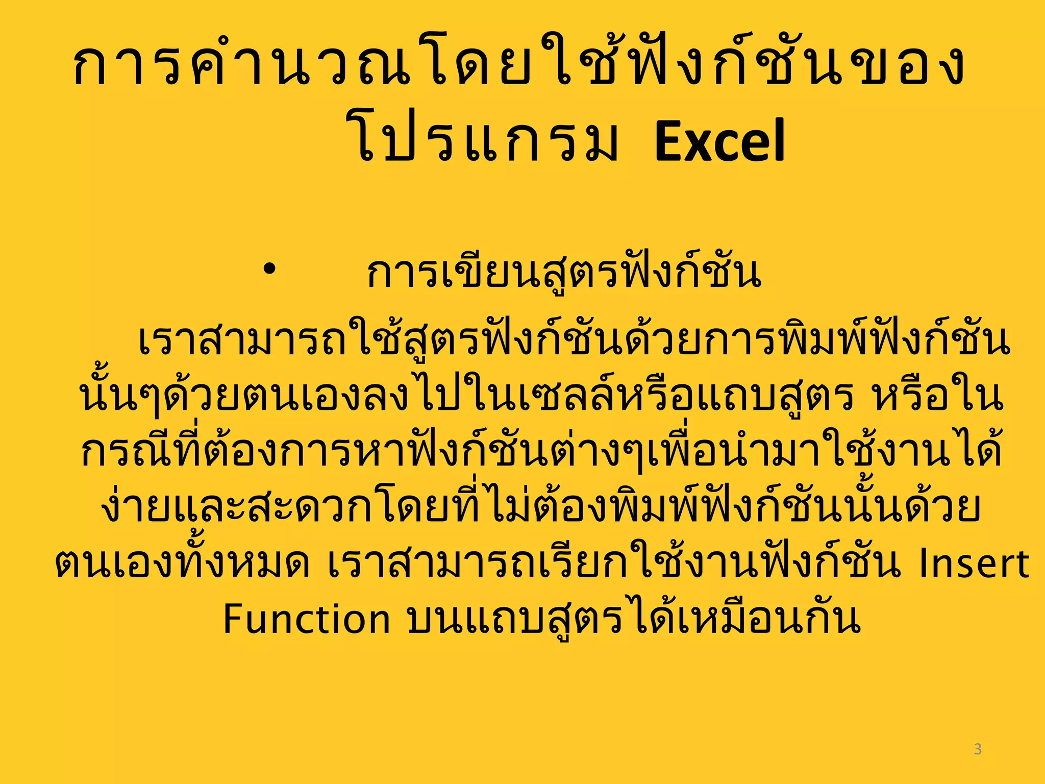 3
การคำานวณโดยใช้ฟังก์ชันของ
โปรแกรม Excel
• การเขียนสูตรฟังก์ชัน
เราสามารถใช้สูตรฟังก์ชันด้วยการพิมพ์ฟังก์ชัน
นั้นๆด้วยตนเองลงไปในเซลล์หรือแถบสูตร หรือใน
กรณีที่ต้องการหาฟังก์ชันต่างๆเพื่อนำามาใช้งานได้
ง่ายและสะดวกโดยที่ไม่ต้องพิมพ์ฟังก์ชันนั้นด้วย
ตนเองทั้งหมด เราสามารถเรียกใช้งานฟังก์ชัน Insert
Function บนแถบสูตรได้เหมือนกัน
 