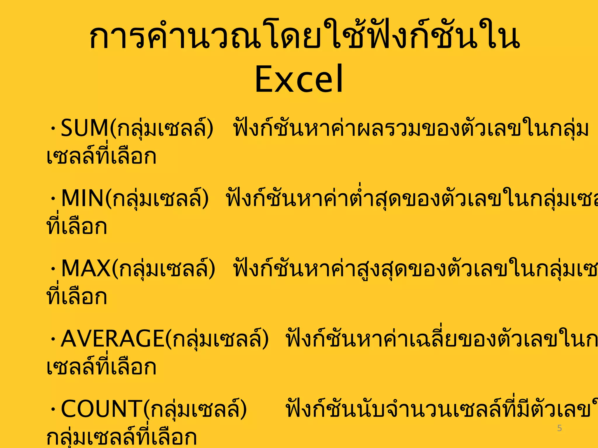 5
การคำานวณโดยใช้ฟังก์ชันใน
Excel
•SUM(กลุ่มเซลล์) ฟังก์ชันหาค่าผลรวมของตัวเลขในกลุ่ม
เซลล์ที่เลือก
•MIN(กลุ่มเซลล์) ฟังก์ชันหาค่าตำ่าสุดของตัวเลขในกลุ่มเซล
ที่เลือก
•MAX(กลุ่มเซลล์) ฟังก์ชันหาค่าสูงสุดของตัวเลขในกลุ่มเซ
ที่เลือก
•AVERAGE(กลุ่มเซลล์) ฟังก์ชันหาค่าเฉลี่ยของตัวเลขในก
เซลล์ที่เลือก
•COUNT(กลุ่มเซลล์) ฟังก์ชันนับจำานวนเซลล์ที่มีตัวเลขใ
กลุ่มเซลล์ที่เลือก
 