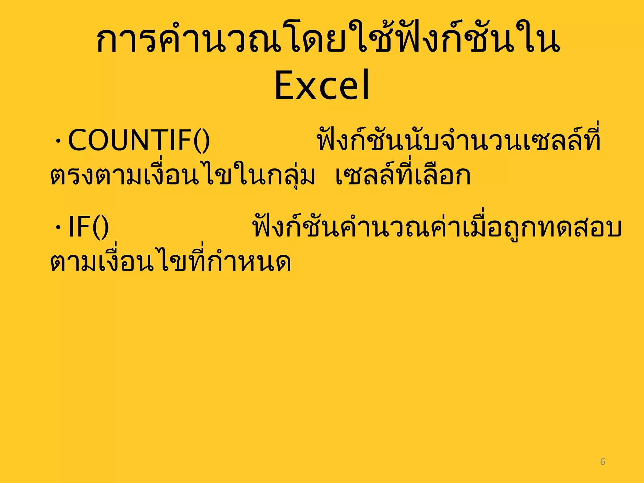 6
การคำานวณโดยใช้ฟังก์ชันใน
Excel
•COUNTIF() ฟังก์ชันนับจำานวนเซลล์ที่
ตรงตามเงื่อนไขในกลุ่ม เซลล์ที่เลือก
•IF() ฟังก์ชันคำานวณค่าเมื่อถูกทดสอบ
ตามเงื่อนไขที่กำาหนด
 