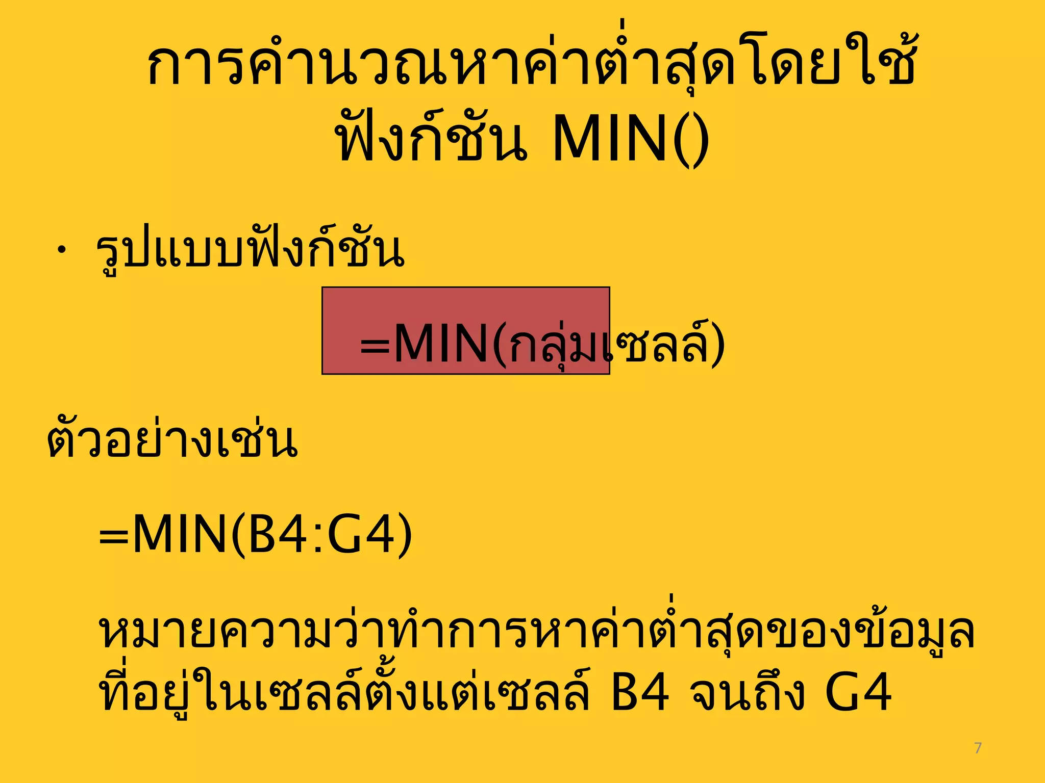 7
การคำานวณหาค่าตำ่าสุดโดยใช้
ฟังก์ชัน MIN()
• รูปแบบฟังก์ชัน
=MIN(กลุ่มเซลล์)
ตัวอย่างเช่น
=MIN(B4:G4)
หมายความว่าทำาการหาค่าตำ่าสุดของข้อมูล
ที่อยู่ในเซลล์ตั้งแต่เซลล์ B4 จนถึง G4
 