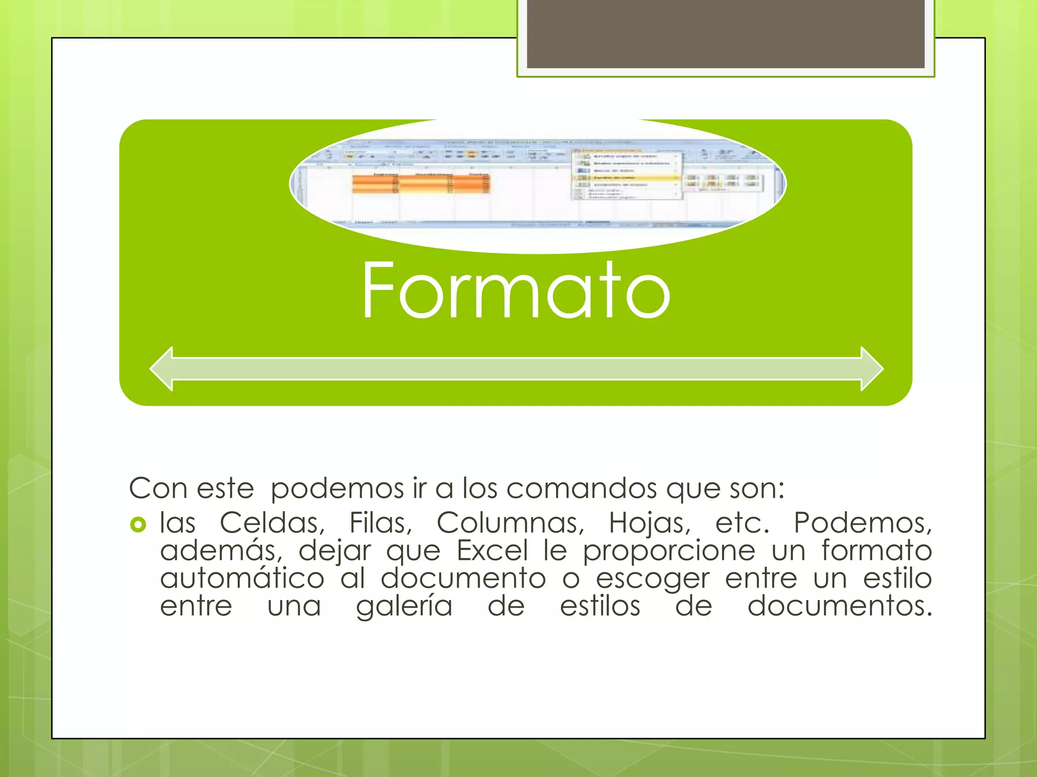 Formato
Con este podemos ir a los comandos que son:
 las Celdas, Filas, Columnas, Hojas, etc. Podemos,
además, dejar que Excel le proporcione un formato
automático al documento o escoger entre un estilo
entre una galería de estilos de documentos.
 