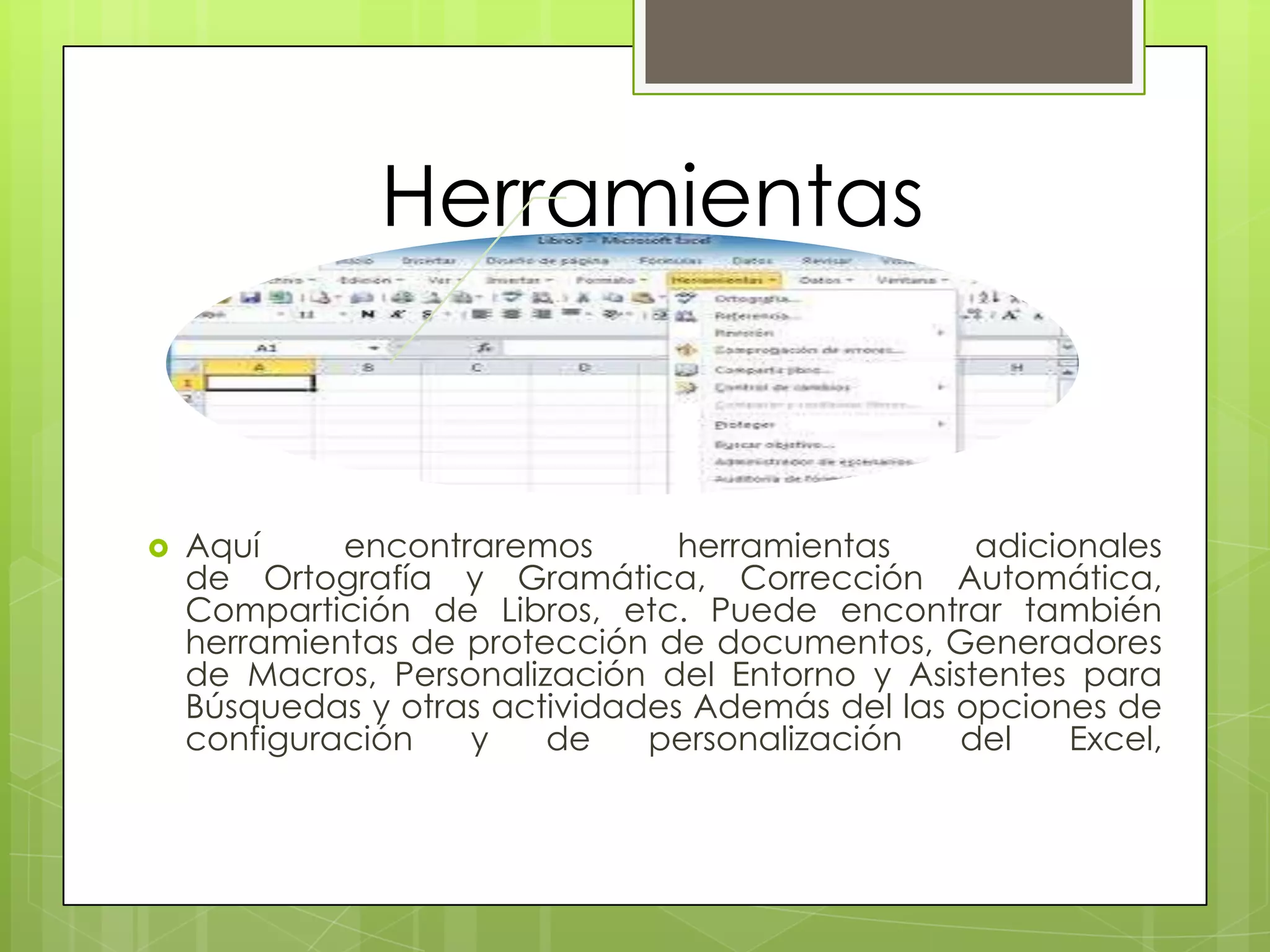 Herramientas
 Aquí encontraremos herramientas adicionales
de Ortografía y Gramática, Corrección Automática,
Compartición de Libros, etc. Puede encontrar también
herramientas de protección de documentos, Generadores
de Macros, Personalización del Entorno y Asistentes para
Búsquedas y otras actividades Además del las opciones de
configuración y de personalización del Excel,
 