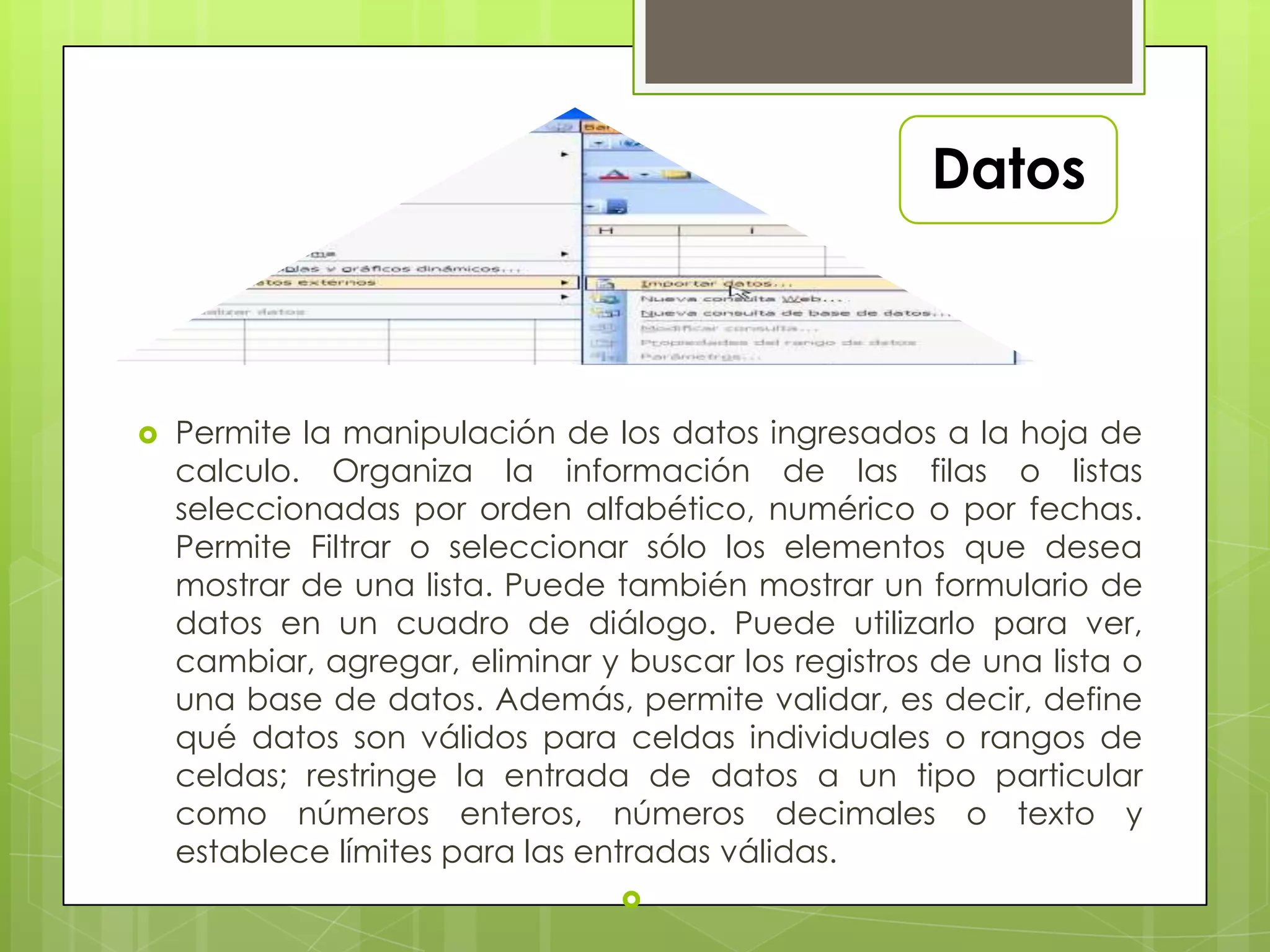 Datos
 Permite la manipulación de los datos ingresados a la hoja de
calculo. Organiza la información de las filas o listas
seleccionadas por orden alfabético, numérico o por fechas.
Permite Filtrar o seleccionar sólo los elementos que desea
mostrar de una lista. Puede también mostrar un formulario de
datos en un cuadro de diálogo. Puede utilizarlo para ver,
cambiar, agregar, eliminar y buscar los registros de una lista o
una base de datos. Además, permite validar, es decir, define
qué datos son válidos para celdas individuales o rangos de
celdas; restringe la entrada de datos a un tipo particular
como números enteros, números decimales o texto y
establece límites para las entradas válidas.

 