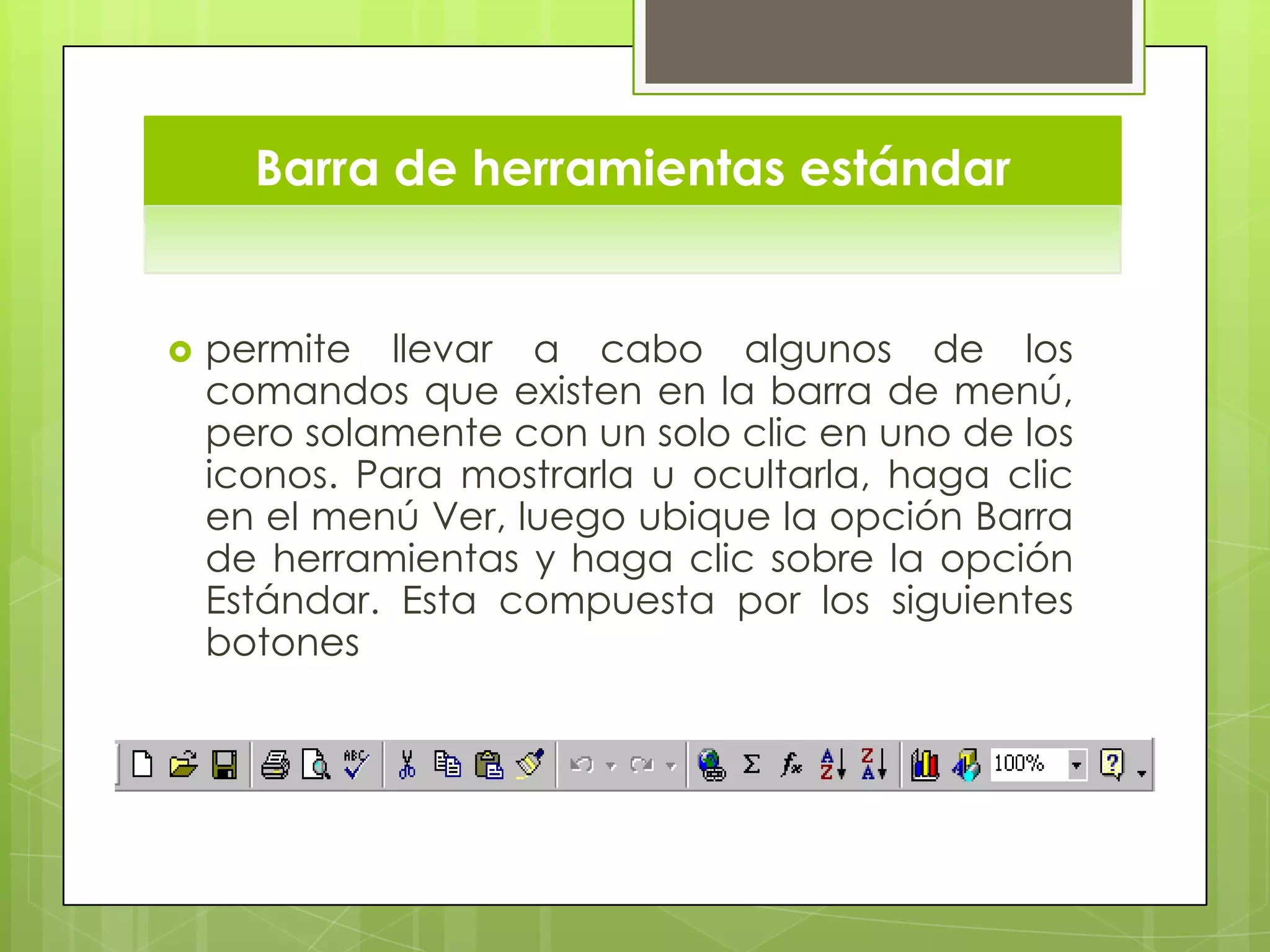 Barra de herramientas estándar
 permite llevar a cabo algunos de los
comandos que existen en la barra de menú,
pero solamente con un solo clic en uno de los
iconos. Para mostrarla u ocultarla, haga clic
en el menú Ver, luego ubique la opción Barra
de herramientas y haga clic sobre la opción
Estándar. Esta compuesta por los siguientes
botones
 