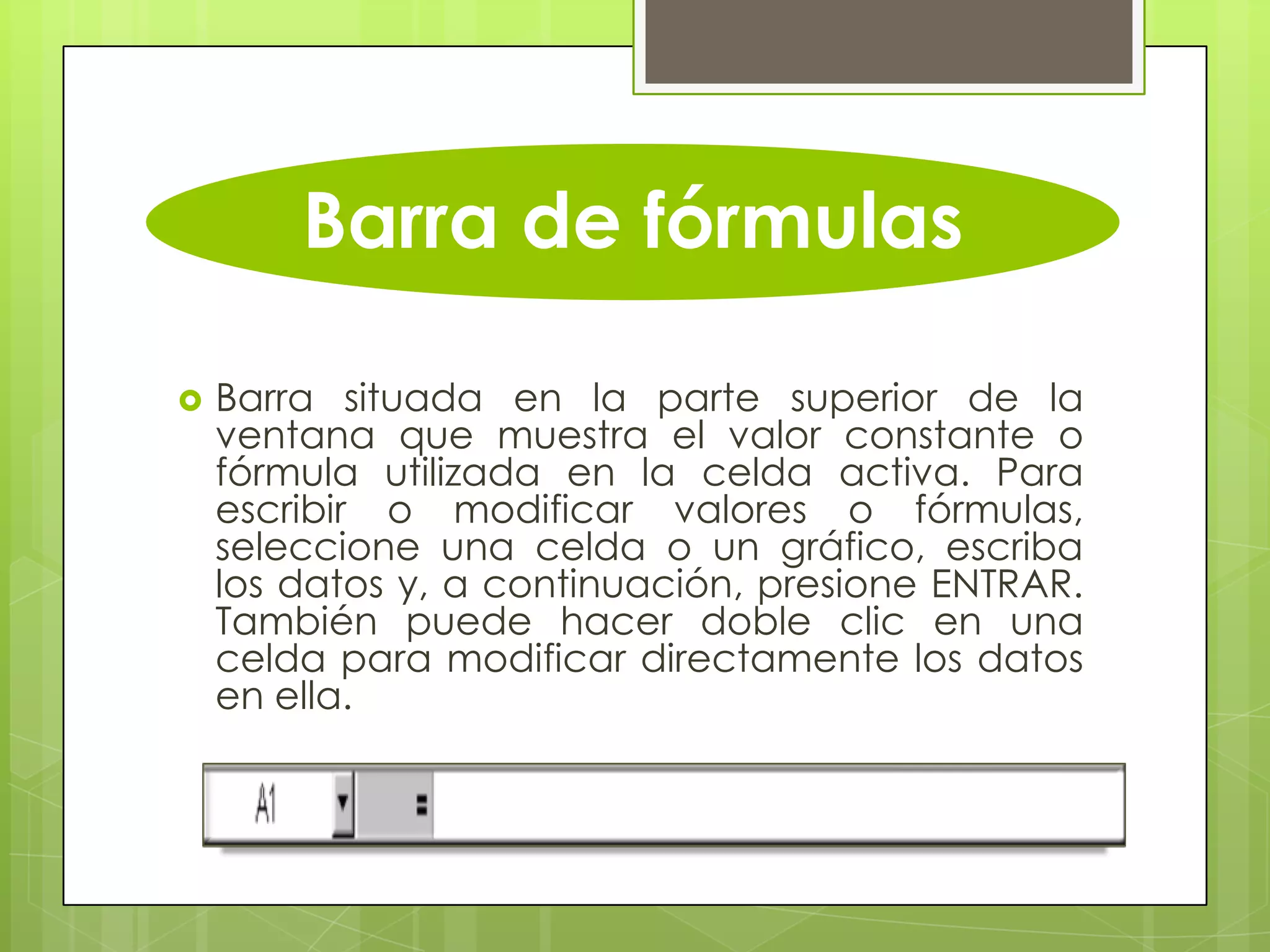 Barra de fórmulas
 Barra situada en la parte superior de la
ventana que muestra el valor constante o
fórmula utilizada en la celda activa. Para
escribir o modificar valores o fórmulas,
seleccione una celda o un gráfico, escriba
los datos y, a continuación, presione ENTRAR.
También puede hacer doble clic en una
celda para modificar directamente los datos
en ella.
 